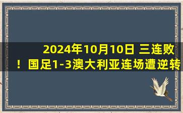 2024年10月10日 三连败！国足1-3澳大利亚连场遭逆转 谢文能首球难救主古德温传射